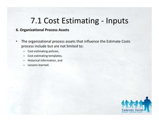 7.1 Cost Estimating 
           7.1 Cost Estimating ‐ Inputs
6. Organizational Process Assets 

•   The organizational process assets that influence the Estimate Costs 
    process include but are not limited to: 
     –   Cost estimating policies, 
     –   Cost estimating templates, 
     –   Historical information, and 
     –   Lessons learned. 




                                                                           23
 
