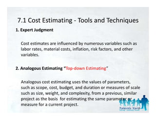 7.1 Cost Estimating  Tools and Techniques
7.1 Cost Estimating ‐ Tools and Techniques
1. Expert Judgment 

  Cost estimates are influenced by numerous variables such as 
  labor rates, material costs, inflation, risk factors, and other 
  variables. 

2. Analogous Estimating “Top‐down Estimating”
2 Analogo s Estimating “Top do n Estimating”

  Analogous cost estimating uses the values of parameters, 
  Analogous cost estimating uses the values of parameters
  such as scope, cost, budget, and duration or measures of scale 
  such as size, weight, and complexity, from a previous, similar 
  project as the basis  for estimating the same parameter or 
     j t th b i f             ti ti th                 t
  measure for a current project.
                                                                 24
 