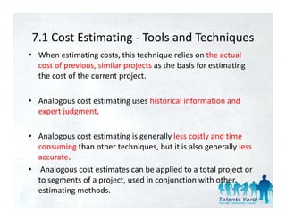 7.1 Cost Estimating  Tools and Techniques
7.1 Cost Estimating ‐ Tools and Techniques
• When estimating costs, this technique relies on the actual 
  cost of previous, similar projects as the basis for estimating 
          p        ,        p j                                g
  the cost of the current project.

• Analogous cost estimating uses historical information and 
  expert judgment. 

• Analogous cost estimating is generally less costly and time 
  consuming than other techniques, but it is also generally less 
  accurate.
• Analogous cost estimates can be applied to a total project or 
  to segments of a project, used in conjunction with other 
  to segments of a project used in conjunction with other
  estimating methods. 
                                                                    25
 