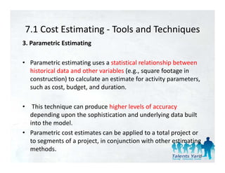 7.1 Cost Estimating  Tools and Techniques
7.1 Cost Estimating ‐ Tools and Techniques
3. Parametric Estimating 

• Parametric estimating uses a statistical relationship between 
  historical data and other variables (e.g., square footage in 
  construction) to calculate an estimate for activity parameters, 
  such as cost, budget, and duration.

• This technique can produce higher levels of accuracy 
  depending upon the sophistication and underlying data built 
  into the model. 
• Parametric cost estimates can be applied to a total project or 
  to segments of a project, in conjunction with other estimating 
  to segments of a project in conjunction with other estimating
  methods. 
                                                                26
 