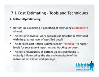 7.1 Cost Estimating  Tools and Techniques
7.1 Cost Estimating ‐ Tools and Techniques
4. Bottom‐Up Estimating 

• Bottom‐up estimating is a method of estimating a component 
  of work. 
• The cost of individual work packages or activities is estimated 
  with the greatest level of specified detail. 
• The detailed cost is then s mmari ed or “rolled p” to higher
  The detailed cost is then summarized or “rolled up” to higher 
  levels for subsequent reporting and tracking purposes. 
• The cost and accuracy of bottom‐up cost estimating is 
                         y            p                g
  typically influenced by the size and complexity of the 
  individual activity or work package. 


                                                                27
 