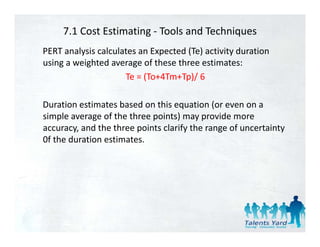 7.1 Cost Estimating ‐ Tools and Techniques
PERT analysis calculates an Expected (Te) activity duration 
using a weighted average of these three estimates:
                     Te = (To+4Tm+Tp)/ 6
                     Te = (To+4Tm+Tp)/ 6

Duration estimates based on this equation (or even on a 
                                   q         (
simple average of the three points) may provide more 
accuracy, and the three points clarify the range of uncertainty 
0f the duration estimates.
0f the duration estimates
 