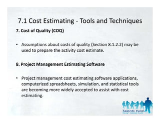 7.1 Cost Estimating  Tools and Techniques
7.1 Cost Estimating ‐ Tools and Techniques
7. Cost of Quality (COQ) 

• Assumptions about costs of quality (Section 8.1.2.2) may be 
  used to prepare the activity cost estimate. 

8. Project Management Estimating Software 

• Project management cost estimating software applications, 
  computerized spreadsheets, simulation, and statistical tools 
  computerized spreadsheets simulation and statistical tools
  are becoming more widely accepted to assist with cost 
  estimating. 


                                                                  31
 