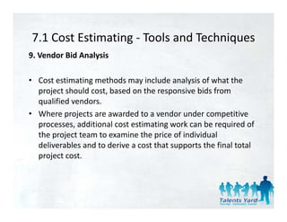 7.1 Cost Estimating  Tools and Techniques
7.1 Cost Estimating ‐ Tools and Techniques
9. Vendor Bid Analysis 

• Cost estimating methods may include analysis of what the 
  project should cost, based on the responsive bids from 
  qualified vendors. 
• Where projects are awarded to a vendor under competitive 
  processes, additional cost estimating work can be required of 
  processes additional cost estimating work can be required of
  the project team to examine the price of individual 
  deliverables and to derive a cost that supports the final total 
  project cost. 
      j



                                                                 32
 