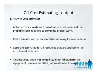 7.1 Cost Estimating 
            7.1 Cost Estimating ‐ output
1. Activity Cost Estimates 

• Activity cost estimates are quantitative assessments of the 
  probable costs required to complete project work. 

• Cost estimates can be presented in summary form or in detail. 

• Costs are estimated for all resources that are applied to the 
  activity cost estimate. 
  activity cost estimate

• This includes, but is not limited to, direct labor, materials, 
  equipment, services, facilities, information technology
                                                                    33
 