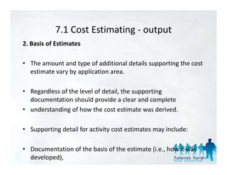 7.1 Cost Estimating 
            7.1 Cost Estimating ‐ output
2. Basis of Estimates 

• The amount and type of additional details supporting the cost 
  estimate vary by application area. 

• Regardless of the level of detail, the supporting 
  documentation should provide a clear and complete 
  doc mentation sho ld pro ide a clear and complete
• understanding of how the cost estimate was derived. 

• Supporting detail for activity cost estimates may include: 

• Documentation of the basis of the estimate (i.e., how it was 
  developed),                                                     34
 