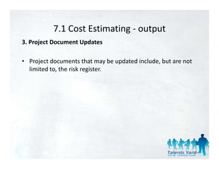 7.1 Cost Estimating 
           7.1 Cost Estimating ‐ output
3. Project Document Updates 

• Project documents that may be updated include, but are not 
  limited to, the risk register. 




                                                            35
 