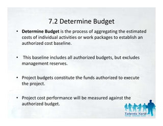 7.2 Determine Budget
                7.2 Determine Budget
• Determine Budget is the process of aggregating the estimated 
                                         p    g
  costs of individual activities or work packages to establish an 
  authorized cost baseline.

• This baseline includes all authorized budgets, but excludes 
  management reserves. 

• Project budgets constitute the funds authorized to execute 
  the project. 

• Project cost performance will be measured against the 
  authorized budget. 
    th i d b d t
                                                                 38
 