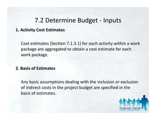 7.2 Determine Budget 
          7.2 Determine Budget ‐ Inputs
1. Activity Cost Estimates 

  Cost estimates (Section 7.1.3.1) for each activity within a work 
  package are aggregated to obtain a cost estimate for each 
  work package. 

2. Basis of Estimates 
2 Basis of Estimates

  Any basic assumptions dealing with the inclusion or exclusion 
  Any basic assumptions dealing with the inclusion or exclusion
  of indirect costs in the project budget are specified in the 
  basis of estimates. 


                                                                 39
 