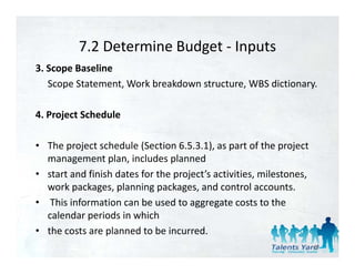 7.2 Determine Budget 
          7.2 Determine Budget ‐ Inputs
3. Scope Baseline 
   Scope Statement, Work breakdown structure, WBS dictionary. 
   Scope Statement Work breakdown structure WBS dictionary

4. Project Schedule 
      j

• The project schedule (Section 6.5.3.1), as part of the project 
  management plan, includes planned 
• start and finish dates for the project’s activities, milestones, 
  work packages, planning packages, and control accounts.
  work packages planning packages and control accounts
• This information can be used to aggregate costs to the 
  calendar periods in which 
• the costs are planned to be incurred. 
                                                                      40
 