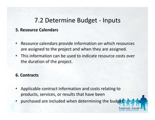 7.2 Determine Budget 
          7.2 Determine Budget ‐ Inputs
5. Resource Calendars 

• Resource calendars provide information on which resources 
  are assigned to the project and when they are assigned. 
• This information can be used to indicate resource costs over 
  the duration of the project. 

6. Contracts 

• Applicable contract information and costs relating to 
  products, services, or results that have been 
• purchased are included when determining the budget. 
                                                                  41
 