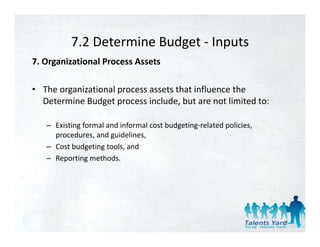 7.2 Determine Budget 
          7.2 Determine Budget ‐ Inputs
7. Organizational Process Assets 

• The organizational process assets that influence the 
  Determine Budget process include, but are not limited to: 

   – Existing formal and informal cost budgeting‐related policies, 
     procedures, and guidelines, 
   – Cost budgeting tools, and 
   – Reporting methods. 




                                                                      42
 