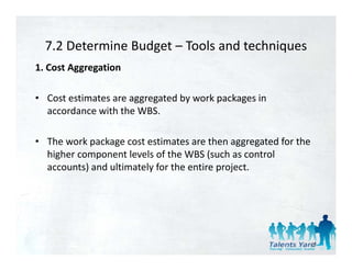 7.2 Determine Budget  Tools and techniques 
  7.2 Determine Budget – Tools and techniques
1. Cost Aggregation 

• Cost estimates are aggregated by work packages in 
  accordance with the WBS.

• The work package cost estimates are then aggregated for the 
  higher component levels of the WBS (such as control 
  higher component le els of the WBS (s ch as control
  accounts) and ultimately for the entire project. 




                                                             43
 