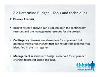 7.2 Determine Budget  Tools and techniques 
  7.2 Determine Budget – Tools and techniques
2. Reserve Analysis 

• Budget reserve analysis can establish both the contingency 
  reserves and the management reserves for the project. 

• Contingency reserves are allowances for unplanned but 
  potentially required changes that can result from realized risks 
  potentiall req ired changes that can res lt from reali ed risks
  identified in the risk register. 

• Management reserves are budgets reserved for unplanned 
  changes to project scope and cost.


                                                                 46
 