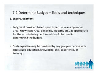 7.2 Determine Budget  Tools and techniques 
  7.2 Determine Budget – Tools and techniques
3. Expert Judgment 

• Judgment provided based upon expertise in an application 
  area, Knowledge Area, discipline, industry, etc., as appropriate 
  for the activity being performed should be used in 
  determining the budget. 

• Such expertise may be provided by any group or person with 
  specialized education, knowledge, skill, experience, or 
  training. 



                                                                 47
 