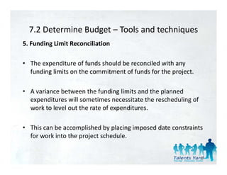 7.2 Determine Budget  Tools and techniques 
  7.2 Determine Budget – Tools and techniques
5. Funding Limit Reconciliation 

• The expenditure of funds should be reconciled with any 
  funding limits on the commitment of funds for the project. 

• A variance between the funding limits and the planned 
  expenditures will sometimes necessitate the rescheduling of 
  e pendit res ill sometimes necessitate the resched ling of
  work to level out the rate of expenditures. 

• This can be accomplished by placing imposed date constraints 
  for work into the project schedule. 


                                                                 49
 