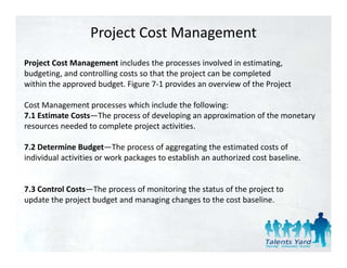 Project Cost Management
Project Cost Management includes the processes involved in estimating, 
budgeting, and controlling costs so that the project can be completed
within the approved budget. Figure 7‐1 provides an overview of the Project 
within the approved budget Figure 7 1 provides an overview of the Project

Cost Management processes which include the following: 
7.1 Estimate Costs The process of developing an approximation of the monetary 
7.1 Estimate Costs—The process of developing an approximation of the monetary
resources needed to complete project activities. 

7.2 Determine Budget—The process of aggregating the estimated costs of 
                     g         p          gg g      g
individual activities or work packages to establish an authorized cost baseline.


7.3 Control Costs—The process of monitoring the status of the project to
update the project budget and managing changes to the cost baseline. 
 
