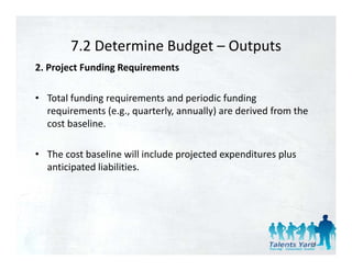 7.2 Determine Budget 
        7.2 Determine Budget – Outputs
2. Project Funding Requirements 

• Total funding requirements and periodic funding 
  requirements (e.g., quarterly, annually) are derived from the 
  cost baseline. 

• The cost baseline ill incl de projected e pendit res pl s
  The cost baseline will include projected expenditures plus 
  anticipated liabilities. 




                                                                   51
 