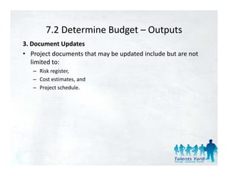 7.2 Determine Budget 
        7.2 Determine Budget – Outputs
3. Document Updates 
• Project documents that may be updated include but are not
   Project documents that may be updated include but are not 
   limited to: 
   – Risk register, 
   – Cost estimates, and 
   – Project schedule. 




                                                                52
 