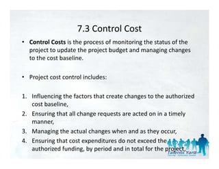 7.3 Control Cost
                    7.3 Control Cost
• Control Costs is the process of monitoring the status of the 
  p j
  project to update the project budget and managing changes 
              p          p j       g              g g       g
  to the cost baseline.

• Project cost control includes:

1. Influencing the factors that create changes to the authorized 
1 Infl encing the factors that create changes to the a thori ed
   cost baseline, 
2. Ensuring that all change requests are acted on in a timely 
          g              g    q                             y
   manner, 
3. Managing the actual changes when and as they occur, 
4. Ensuring that cost expenditures do not exceed the 
   authorized funding, by period and in total for the project,  55
 