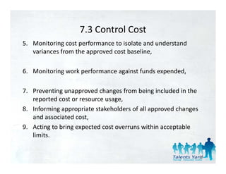 7.3 Control Cost
                   7.3 Control Cost
5. Monitoring cost performance to isolate and understand 
                       pp                   ,
   variances from the approved cost baseline, 

6. Monitoring work performance against funds expended, 

7. Preventing unapproved changes from being included in the 
   reported cost or resource usage, 
   reported cost or reso rce sage
8. Informing appropriate stakeholders of all approved changes 
   and associated cost,,
9. Acting to bring expected cost overruns within acceptable 
   limits.


                                                             56
 
