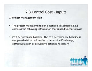 7.3 Control Cost 
              7.3 Control Cost ‐ Inputs
1. Project Management Plan 

• The project management plan described in Section 4.2.3.1 
  contains the following information that is used to control cost: 

• Cost Performance baseline. The cost performance baseline is 
  compared with actual results to determine if a change, 
  compared ith act al res lts to determine if a change
  corrective action or preventive action is necessary. 




                                                                 57
 