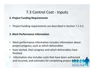 7.3 Control Cost 
              7.3 Control Cost ‐ Inputs
2. Project Funding Requirements

• Project funding requirements are described in Section 7.2.3.2. 

3. Work Performance Information 

• Work performance information includes information about 
  project progress, such as which deliverables 
• have started their progress and which deliverables have
  have started, their progress and which deliverables have 
  finished.
• Information also includes costs that have been authorized 
  and incurred, and estimates for completing project work. 
                                                               58
 