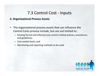 7.3 Control Cost 
                7.3 Control Cost ‐ Inputs
4. Organizational Process Assets 

• The organizational process assets that can influence the 
  Control Costs process include, but are not limited to: 
   – Existing formal and informal cost control‐related policies, procedures, 
     and guidelines; 
   – Cost control tools; and 
   – Monitoring and reporting methods to be used. 




                                                                            59
 