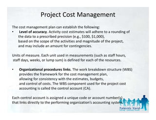 Project Cost Management
The cost management plan can establish the following: 
• Level of accuracy. Activity cost estimates will adhere to a rounding of 
   the data to a prescribed precision (e.g., $100, $1,000), 
   the data to a prescribed precision (e g $100 $1 000)
   based on the scope of the activities and magnitude of the project, 
   and may include an amount for contingencies. 

Units of measure. Each unit used in measurements (such as staff hours,
staff days, weeks, or lump sum) is defined for each of the resources. 

•   Organizational procedures links. The work breakdown structure (WBS) 
    provides the framework for the cost management plan, 
    allowing for consistency with the estimates, budgets, 
    and control of costs. The WBS component used for the project cost 
       d    t l f      t Th WBS               t     d f th  j t     t
    accounting is called the control account (CA). 

Each control account is assigned a unique code or account number(s)
Each control account is assigned a unique code or account number(s)
that links directly to the performing organization’s accounting system. 
 