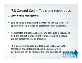 7.3 Control Cost  Tools and techniques 
   7.3 Control Cost – Tools and techniques
1. Earned Value Management 

• Earned value management (EVM) in its various forms is a 
  commonly used method of performance measurement.

• It integrates project scope, cost, and schedule measures to 
  help the project management team assess and measure 
  help the project management team assess and meas re
  project performance and progress.

• It is a project management technique that requires the 
  formation of an integrated baseline against which 
  performance can be measured for the duration of the project. 
      f             b          d f th d ti         f th   j t
                                                                 60
 