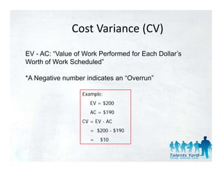 Cost Variance (CV)
               Cost Variance (CV)
EV - AC: “Value of Work Performed for Each Dollar’s
          Value                            Dollar s
Worth of Work Scheduled”

*A Negative number indicates an “Overrun”

                  Example:
                      p
                     EV = $200
                     AC = $190
                  CV = EV - AC
                     = $200 - $190
                     =   $10

                                                      66
 