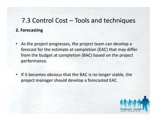 7.3 Control Cost  Tools and techniques 
   7.3 Control Cost – Tools and techniques
2. Forecasting 

• As the project progresses, the project team can develop a 
  forecast for the estimate at completion (EAC) that may differ 
  from the budget at completion (BAC) based on the project 
  performance. 

• If it becomes obvious that the BAC is no longer viable, the 
  project manager should develop a forecasted EAC. 




                                                                   69
 