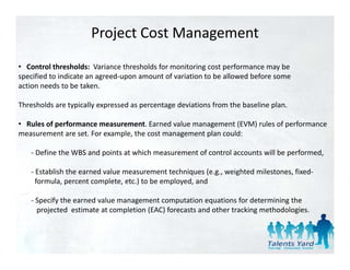 Project Cost Management
• Control thresholds:  Variance thresholds for monitoring cost performance may be 
specified to indicate an agreed‐upon amount of variation to be allowed before some
action needs to be taken. 
  ti       d t b t k

Thresholds are typically expressed as percentage deviations from the baseline plan. 

• Rules of performance measurement. Earned value management (EVM) rules of performance 
measurement are set. For example, the cost management plan could: 

   ‐ Define the WBS and points at which measurement of control accounts will be performed
     Define the WBS and points at which measurement of control accounts will be performed, 

   ‐ Establish the earned value measurement techniques (e.g., weighted milestones, fixed‐
     formula, percent complete, etc.) to be employed, and 

   ‐ Specify the earned value management computation equations for determining the
     projected  estimate at completion (EAC) forecasts and other tracking methodologies. 
 