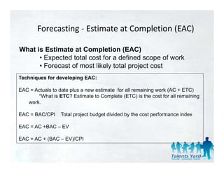 Forecasting ‐ Estimate at Completion (EAC)
                 g                  p       (   )

What is Estimate at Completion (EAC)
      • Expected total cost for a defined scope of work
      • Forecast of most likely total project cost
Techniques for developing EAC:

EAC = Actuals to date plus a new estimate for all remaining work (AC + ETC)
       *What is ETC? Estimate to Complete (ETC) is the cost for all remaining
        What
   work.

EAC = BAC/CPI    Total project budget divided by the cost performance index

EAC = AC +BAC – EV

EAC = AC + (BAC – EV)/CPI
           (        )


                                                                              71
 