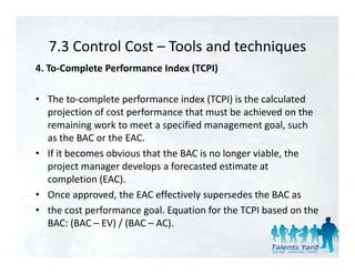 7.3 Control Cost  Tools and techniques 
  7.3 Control Cost – Tools and techniques
4. To‐Complete Performance Index (TCPI) 

• The to‐complete performance index (TCPI) is the calculated 
  projection of cost performance that must be achieved on the 
  remaining work to meet a specified management goal, such 
  as the BAC or the EAC. 
• If it becomes obvious that the BAC is no longer viable the
  If it becomes obvious that the BAC is no longer viable, the 
  project manager develops a forecasted estimate at 
  completion (EAC). 
• Once approved, the EAC effectively supersedes the BAC as 
• the cost performance goal. Equation for the TCPI based on the 
  BAC: (BAC – EV) / (BAC – AC). 
  BAC: (BAC – EV) / (BAC – AC)

                                                              77
 