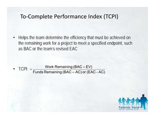 To‐Complete Performance Index (TCPI)


• Helps the team determine the efficiency that must be achieved on
  the remaining work for a project to meet a specified endpoint, such
  as BAC or the team’s revised EAC


                   Work Remaining (BAC – EV)
• TCPI   =
             Funds Remaining (BAC – AC) or (EAC - AC)
 