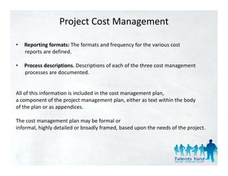 Project Cost Management

•   Reporting formats: The formats and frequency for the various cost 
    reports are defined. 

•   Process descriptions. Descriptions of each of the three cost management 
    processes are documented. 


All of this information is included in the cost management plan, 
a component of the project management plan, either as text within the body 
               t f th     j t               t l    ith   t t ithi th b d
of the plan or as appendices.

The cost management plan may be formal or 
The cost management plan may be formal or
informal, highly detailed or broadly framed, based upon the needs of the project. 
 