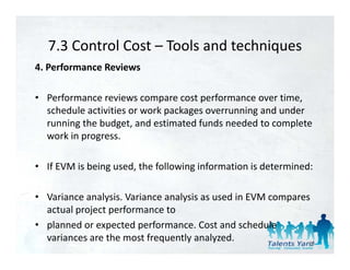 7.3 Control Cost  Tools and techniques 
   7.3 Control Cost – Tools and techniques
4. Performance Reviews 

• Performance reviews compare cost performance over time, 
  schedule activities or work packages overrunning and under 
  running the budget, and estimated funds needed to complete 
  work in progress. 

• If EVM is being used, the following information is determined: 

• Variance analysis. Variance analysis as used in EVM compares 
  actual project performance to 
• planned or expected performance. Cost and schedule 
  variances are the most frequently analyzed.                 80
 