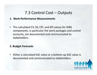 7.3 Control Cost 
            7.3 Control Cost – Outputs
1.  Work Performance Measurements 

• The calculated CV, SV, CPI, and SPI values for WBS 
  components, in particular the work packages and control 
  accounts, are documented and communicated to 
  stakeholders. 

2. Budget Forecasts 

• Either a calculated EAC value or a bottom‐up EAC value is 
  documented and communicated to stakeholders. 


                                                               83
 