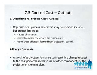 7.3 Control Cost 
             7.3 Control Cost – Outputs
3. Organizational Process Assets Updates 

• Organizational process assets that may be updated include, 
  but are not limited to: 
   – Causes of variances, 
   – Corrective action chosen and the reasons, and 
   – Other types of lessons learned from project cost control.
     Other types of lessons learned from project cost control. 


4. Change Requests 


• Analysis of project performance can result in a change request 
  to the cost performance baseline or other components of the 
  to the cost performance baseline or other components of the
  project management plan. 
                                                                  84
 