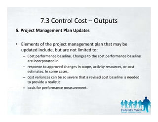 7.3 Control Cost 
             7.3 Control Cost – Outputs
5. Project Management Plan Updates 

• Elements of the project management plan that may be 
  updated include, but are not limited to: 
   – Cost performance baseline. Changes to the cost performance baseline 
     are incorporated in 
   – response to approved changes in scope, activity resources, or cost 
     estimates. In some cases, 
   – cost variances can be so severe that a revised cost baseline is needed 
     to provide a realistic 
   – basis for performance measurement. 




                                                                          85
 
