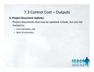 7.3 Control Cost 
             7.3 Control Cost – Outputs
6. Project Document Updates 
   Project documents that may be updated include, but are not 
   Project documents that may be updated include but are not
   limited to: 
   – Cost estimates, and 
   – Basis of estimates. 




                                                             86
 