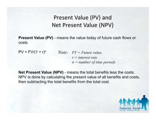 Present Value (PV) and
                   Net Present Value (NPV)
Present Value (PV) - means the value today of future cash flows or
costs

PV = FV/(1 + r)n       Note: FV = Future value,
                                         value
                               r = interest rate
                               n = number of time periods

Net Present Value (NPV) - means the total benefits less the costs.
NPV is done by calculating the present value of all benefits and costs,
then subtracting the total benefits from the total cost.




                                                                     89
 