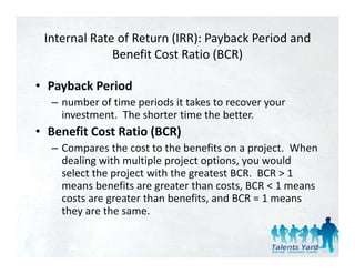 Internal Rate of Return (IRR): Payback Period and 
              Benefit Cost Ratio (BCR)
              B    fi C R i (BCR)

• Payback Period
  Payback Period
  – number of time periods it takes to recover your 
    investment.  The shorter time the better.
• Benefit Cost Ratio (BCR)
  – Compares the cost to the benefits on a project.  When 
    dealing with multiple project options, you would 
    select the project with the greatest BCR.  BCR > 1  
    means benefits are greater than costs, BCR < 1 means 
    means benefits are greater than costs, BCR < 1 means
    costs are greater than benefits, and BCR = 1 means 
    they are the same.

                                                        90
 
