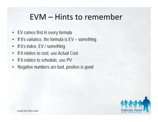 EVM – Hints to remember
•   EV comes first in every formula
•   If it’s variance, the formula is EV – something
       it’     i      th f      l i               thi
•   If it’s index, EV / something
•   If it relates to cost use Actual Cost
                     cost,
•   If it relates to schedule, use PV
•   Negative numbers are bad, p
         g                        , positive is g
                                                good




    Copied from Rita’s book
 