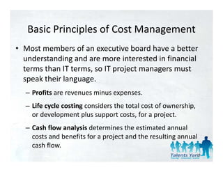 Basic Principles of Cost Management
   Basic Principles of Cost Management
• Most members of an executive board have a better 
  understanding and are more interested in financial 
  terms than IT terms, so IT project managers must 
  speak their language.
  – Profits are revenues minus expenses.
  – Life cycle costing considers the total cost of ownership, 
    or development plus support costs, for a project. 
  – Cash flow analysis determines the estimated annual 
    costs and benefits for a project and the resulting annual 
    cash flow.
                                                             99
 