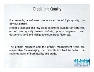 Grade and Quality

For example, a software product can be of high quality (no
obvious defects,
readable manual) and low grade (a limited number of features),
or of low quality (many defects poorly organized user
                            defects,
documentation) and high grade (numerous features).



The project manager and the project management team are
responsible f managing th t d ff i l d t d li
       ibl for          i the tradeoffs involved to deliver th
                                                            the
required levels of both quality and grade.
 