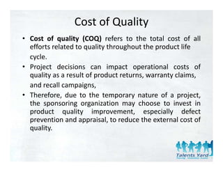Cost of Quality
• Cost of quality (COQ) refers to the total cost of all
  efforts related to quality throughout the product life
  cycle.
• Project decisions can impact operational costs of
  quality as a result of product returns warranty claims
                                 returns,         claims,
  and recall campaigns,
• Therefore, due to the temporary nature of a project,
  the sponsoring organization may choose to invest in
  product quality improvement, especially defect
  prevention and appraisal to reduce the external cost of
                   appraisal,
  quality.
 