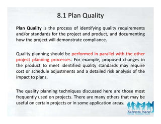 8.1 Plan Quality
Plan Quality is the process of identifying quality requirements
and/or standards for the project and product, and documenting
how the
h th project will d
           j t ill demonstrate compliance.
                           t t         li

Quality planning should be performed in parallel with the other
project planning processes. For example, proposed changes in
the product to meet identified quality standards may require
cost or schedule adjustments and a d il d risk analysis of the
          h d l dj              d detailed i k      l i f h
impact to plans.

The quality planning techniques discussed here are those most
frequently used on projects. There are many others that may be
useful on certain projects or in some application areas.
   f l                                   l
 