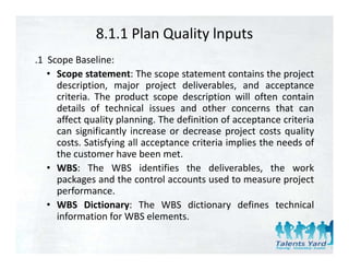 8.1.1 Plan Quality lnputs
.1 Scope Baseline:
   • Scope statement: The scope statement contains the project
     description,
     description major project deliverables and acceptance
                                     deliverables,
     criteria. The product scope description will often contain
     details of technical issues and other concerns that can
     affect q alit planning The definition of acceptance criteria
            quality planning.
     can significantly increase or decrease project costs quality
     costs. Satisfying all acceptance criteria implies the needs of
     the
     th customer h
             t      have bbeen met.t
   • WBS: The WBS identifies the deliverables, the work
     packages and the control accounts used to measure project
     performance.
   • WBS Dictionary: The WBS dictionary defines technical
     information for WBS elements.
 